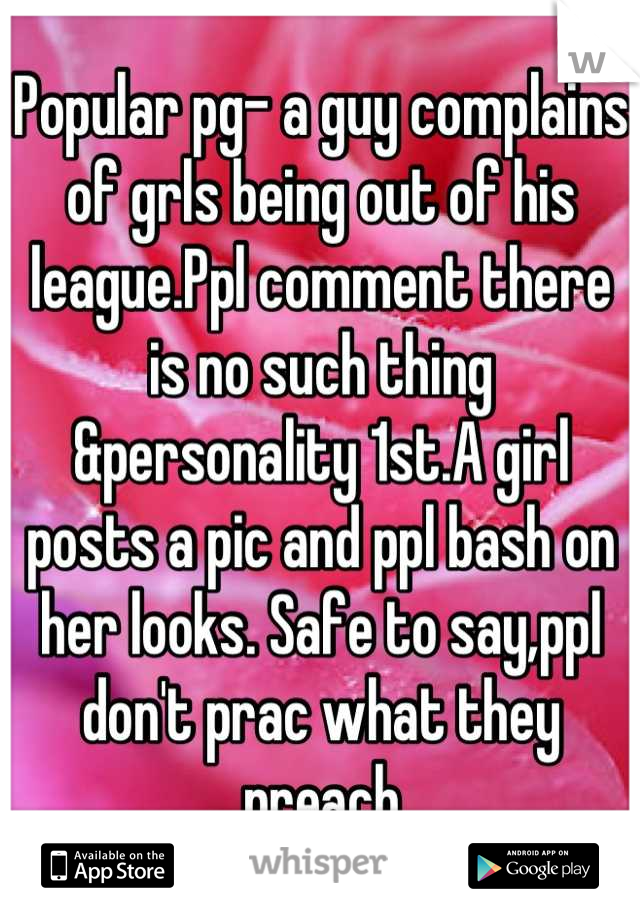 Popular pg- a guy complains of grls being out of his league.Ppl comment there is no such thing &personality 1st.A girl posts a pic and ppl bash on her looks. Safe to say,ppl don't prac what they preach