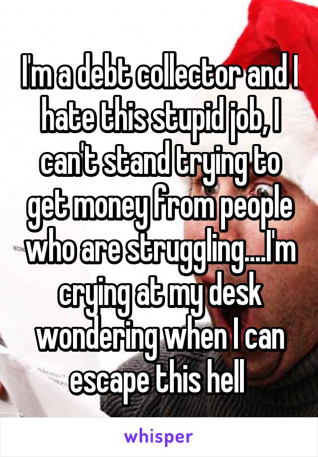 I'm a debt collector and I hate this stupid job, I can't stand trying to get money from people who are struggling....I'm crying at my desk wondering when I can escape this hell 