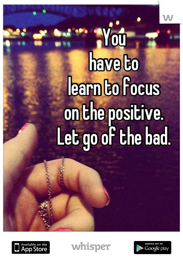 You
have to
learn to focus
on the positive.
Let go of the bad.