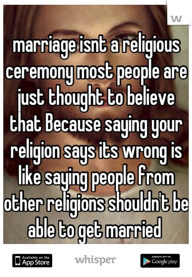 marriage isnt a religious ceremony most people are just thought to believe that Because saying your religion says its wrong is like saying people from other religions shouldn't be able to get married 