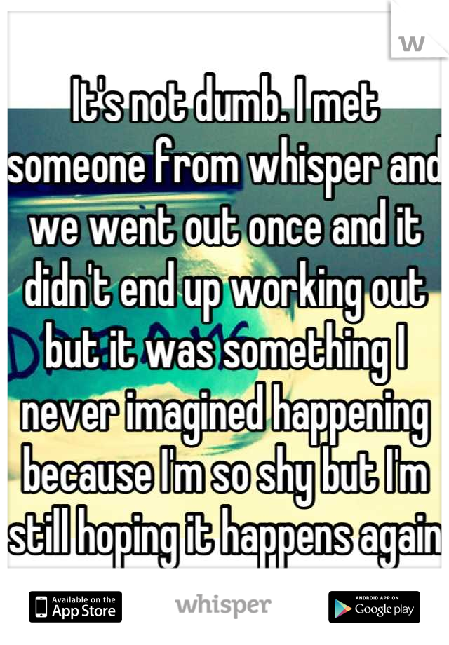 It's not dumb. I met someone from whisper and we went out once and it didn't end up working out but it was something I never imagined happening because I'm so shy but I'm still hoping it happens again