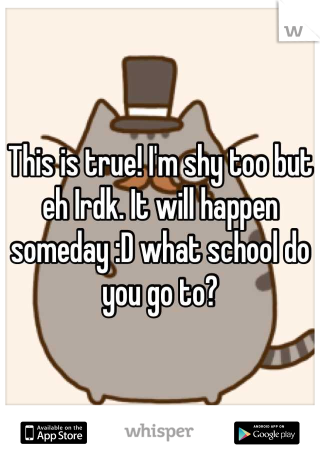 This is true! I'm shy too but eh Irdk. It will happen someday :D what school do you go to?
