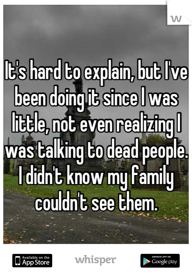 It's hard to explain, but I've been doing it since I was little, not even realizing I was talking to dead people. I didn't know my family couldn't see them.