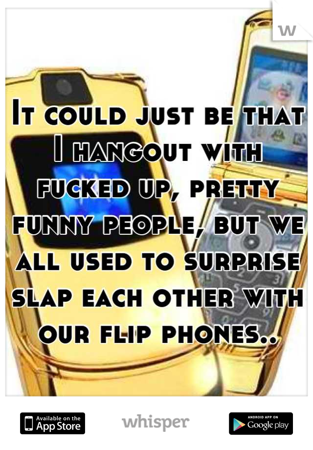 It could just be that I hangout with fucked up, pretty funny people, but we all used to surprise slap each other with our flip phones..