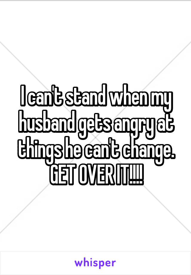 I can't stand when my husband gets angry at things he can't change. GET OVER IT!!!!