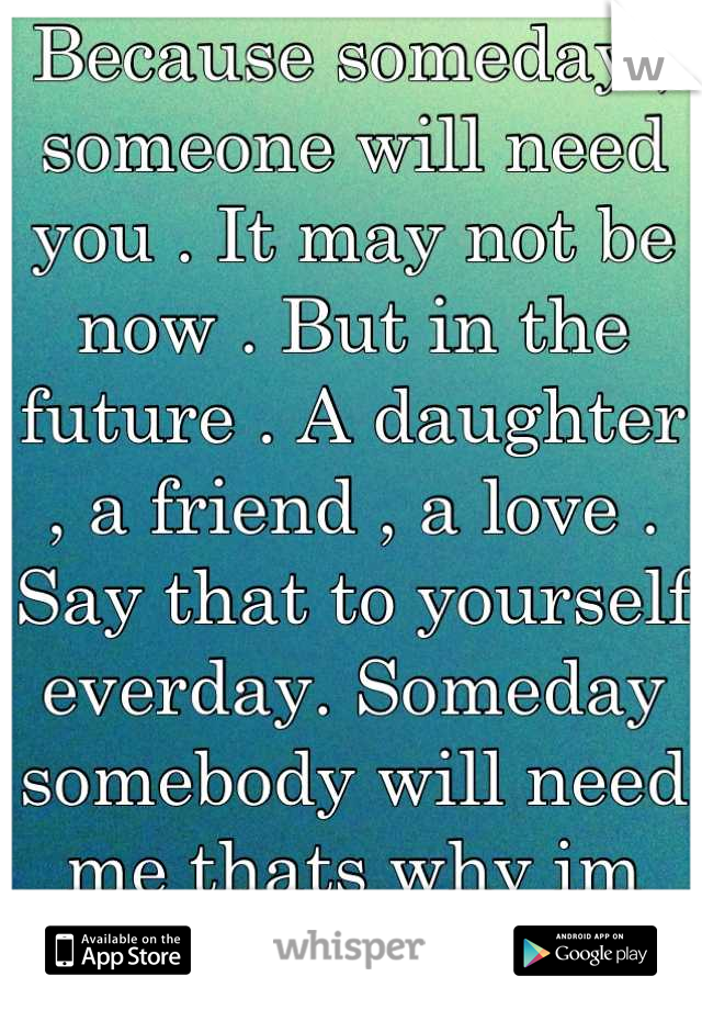 Because someday , someone will need you . It may not be now . But in the future . A daughter , a friend , a love . Say that to yourself everday. Someday somebody will need me thats why im here .