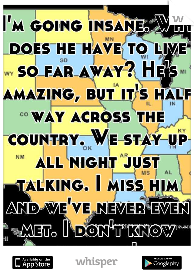 I'm going insane. Why does he have to live so far away? He's amazing, but it's half way across the country. We stay up all night just talking. I miss him and we've never even met. I don't know what do!