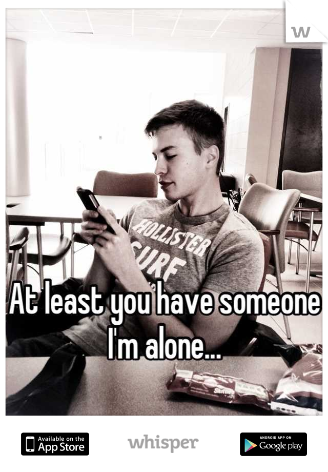 



At least you have someone I'm alone...