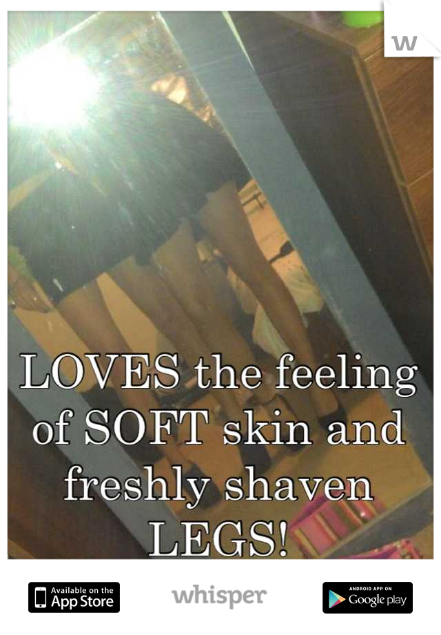 LOVES the feeling of SOFT skin and freshly shaven LEGS!