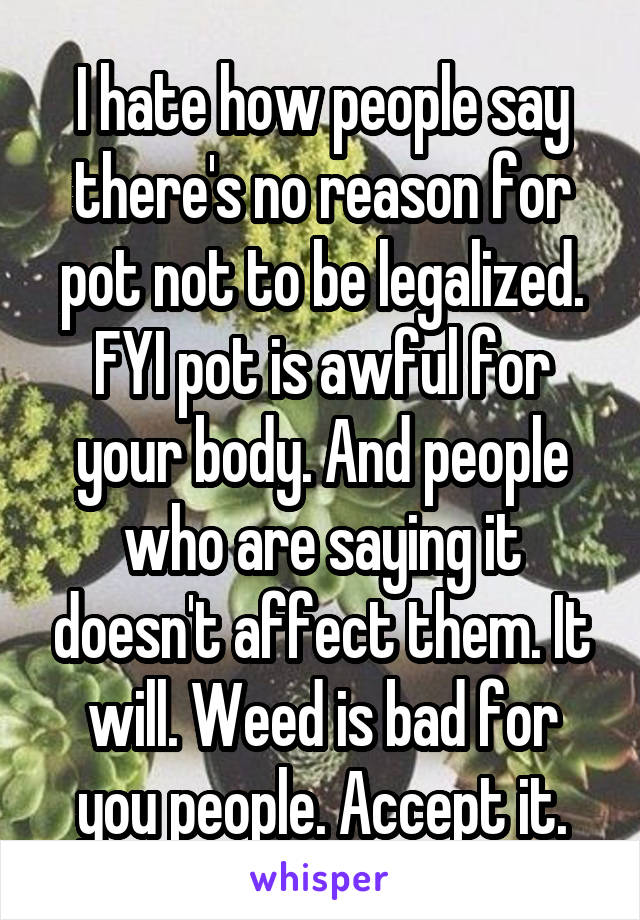 I hate how people say there's no reason for pot not to be legalized. FYI pot is awful for your body. And people who are saying it doesn't affect them. It will. Weed is bad for you people. Accept it.