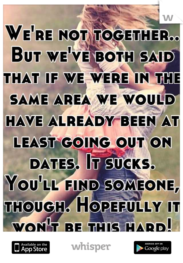 We're not together.. But we've both said that if we were in the same area we would have already been at least going out on dates. It sucks. You'll find someone, though. Hopefully it won't be this hard!