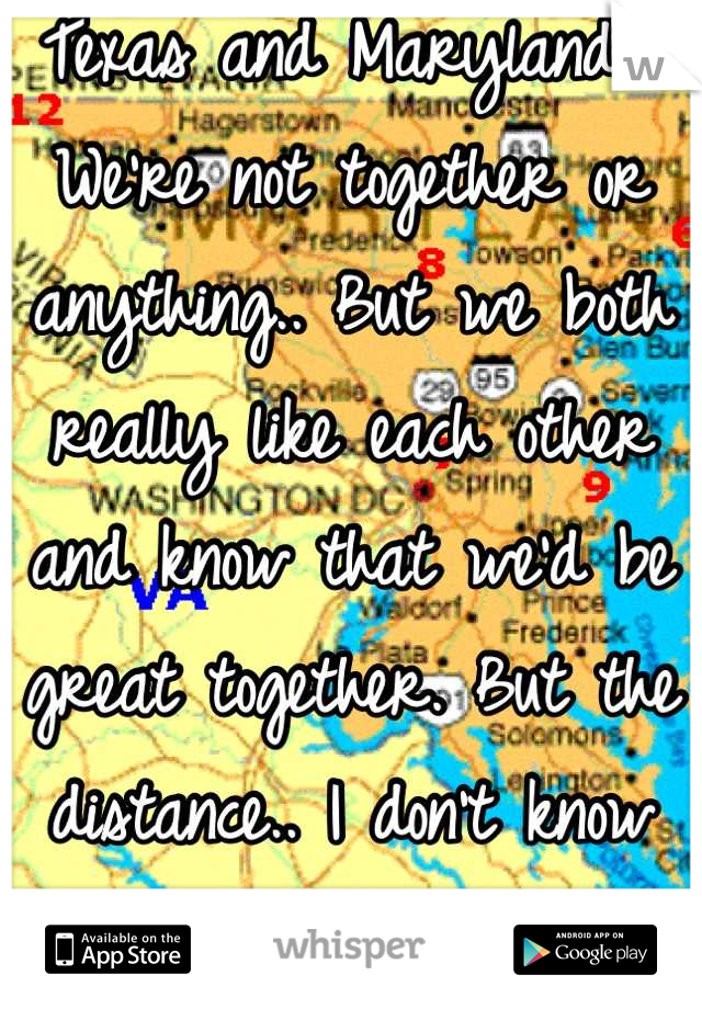 Texas and Maryland... We're not together or anything.. But we both really like each other and know that we'd be great together. But the distance.. I don't know how it would work. :( 