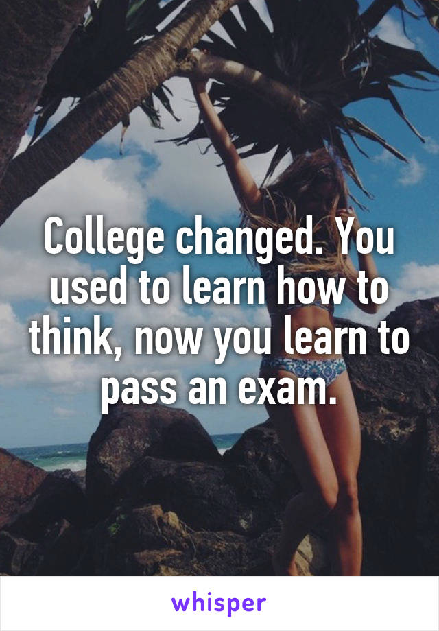 College changed. You used to learn how to think, now you learn to pass an exam.