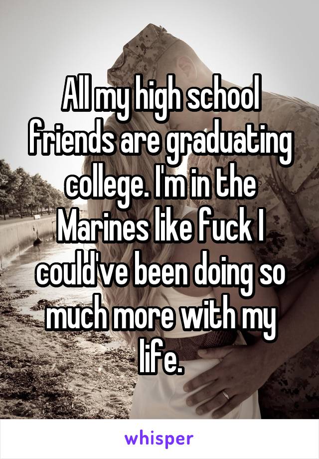 All my high school friends are graduating college. I'm in the Marines like fuck I could've been doing so much more with my life.