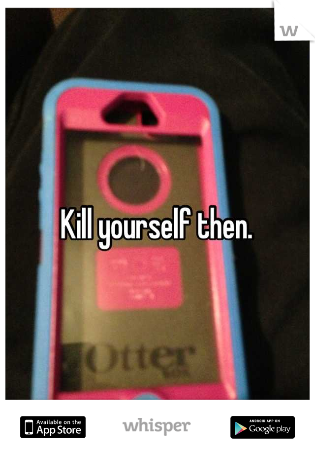 Kill yourself then. 