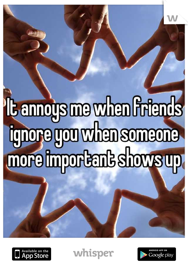 It annoys me when friends ignore you when someone more important shows up