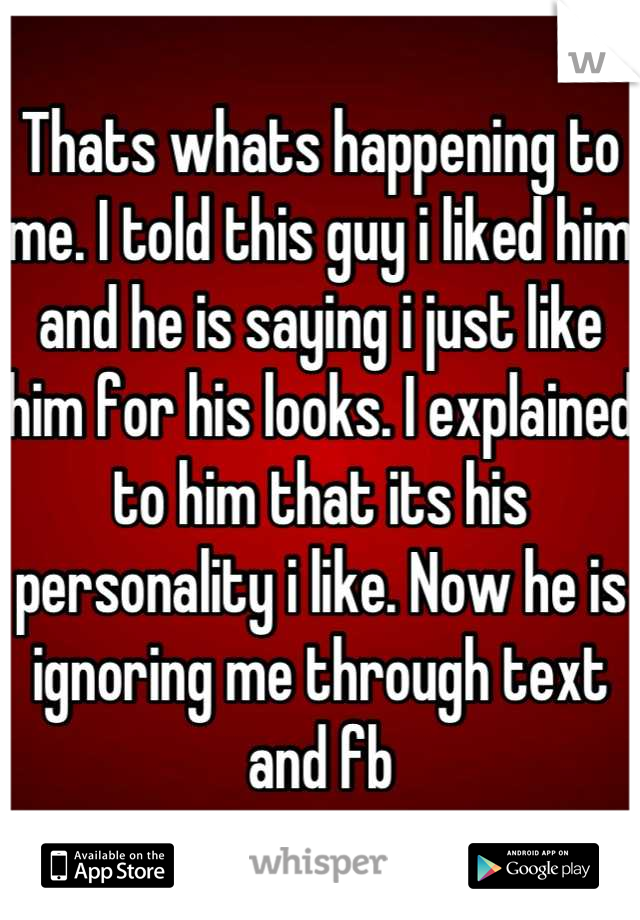 Thats whats happening to me. I told this guy i liked him and he is saying i just like him for his looks. I explained to him that its his personality i like. Now he is ignoring me through text and fb