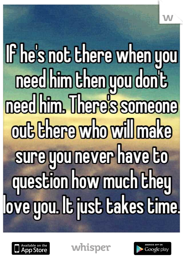If he's not there when you need him then you don't need him. There's someone out there who will make sure you never have to question how much they love you. It just takes time.