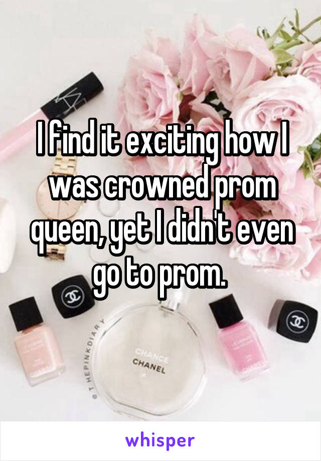 I find it exciting how I was crowned prom queen, yet I didn't even go to prom. 
