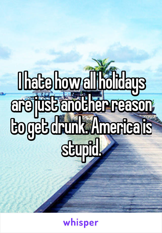 I hate how all holidays are just another reason to get drunk. America is stupid.