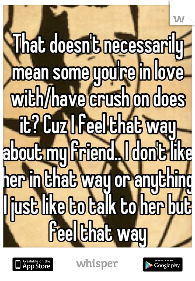 That doesn't necessarily mean some you're in love with/have crush on does it? Cuz I feel that way about my friend.. I don't like her in that way or anything I just like to talk to her but feel that way