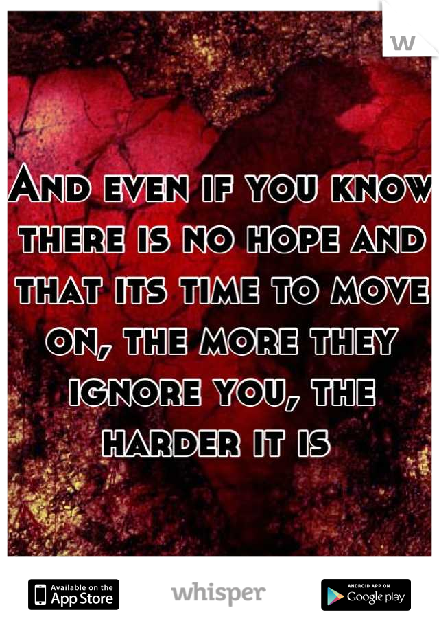 And even if you know there is no hope and that its time to move on, the more they ignore you, the harder it is 