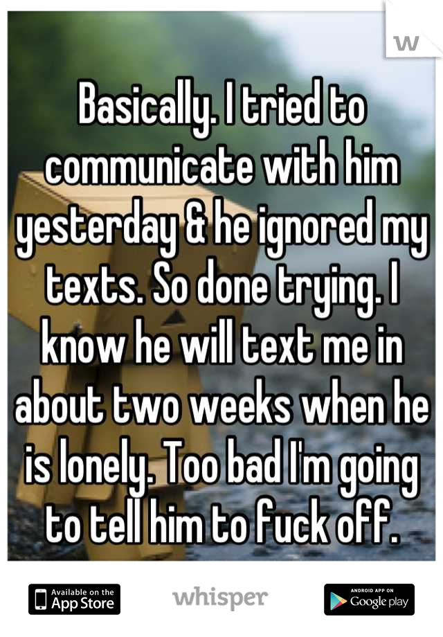 Basically. I tried to communicate with him yesterday & he ignored my texts. So done trying. I know he will text me in about two weeks when he is lonely. Too bad I'm going to tell him to fuck off.