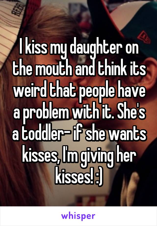 I kiss my daughter on the mouth and think its weird that people have a problem with it. She's a toddler- if she wants kisses, I'm giving her kisses! :)