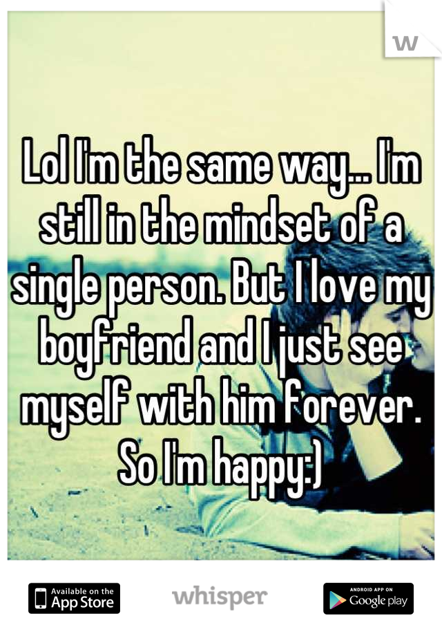 Lol I'm the same way... I'm still in the mindset of a single person. But I love my boyfriend and I just see myself with him forever. So I'm happy:)