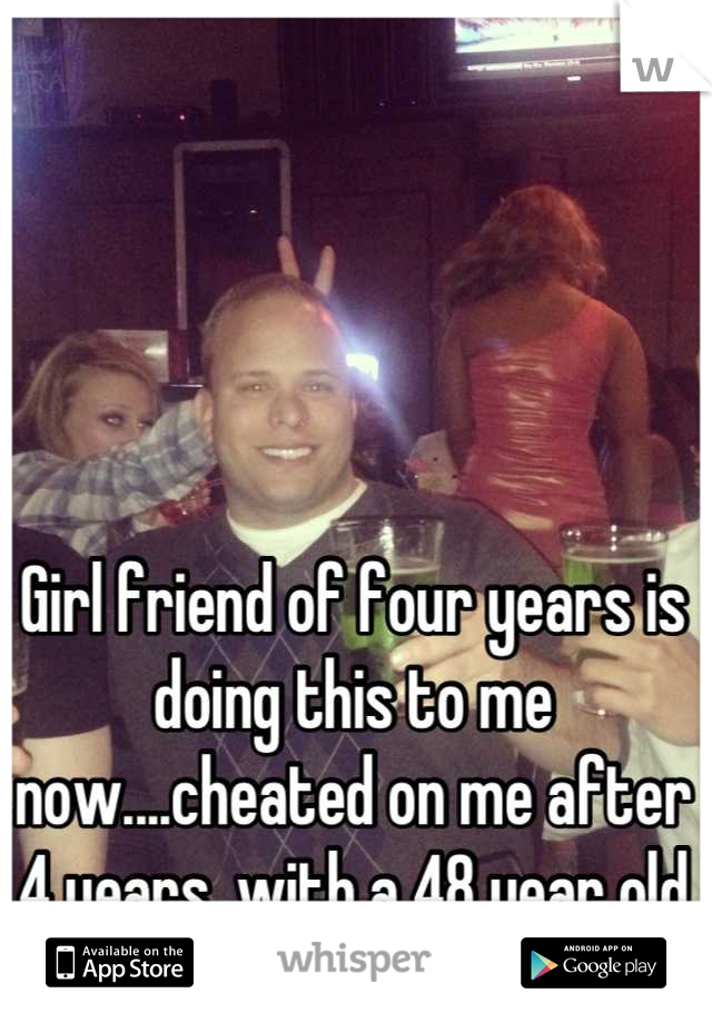 Girl friend of four years is doing this to me now....cheated on me after 4 years, with a 48 year old man.