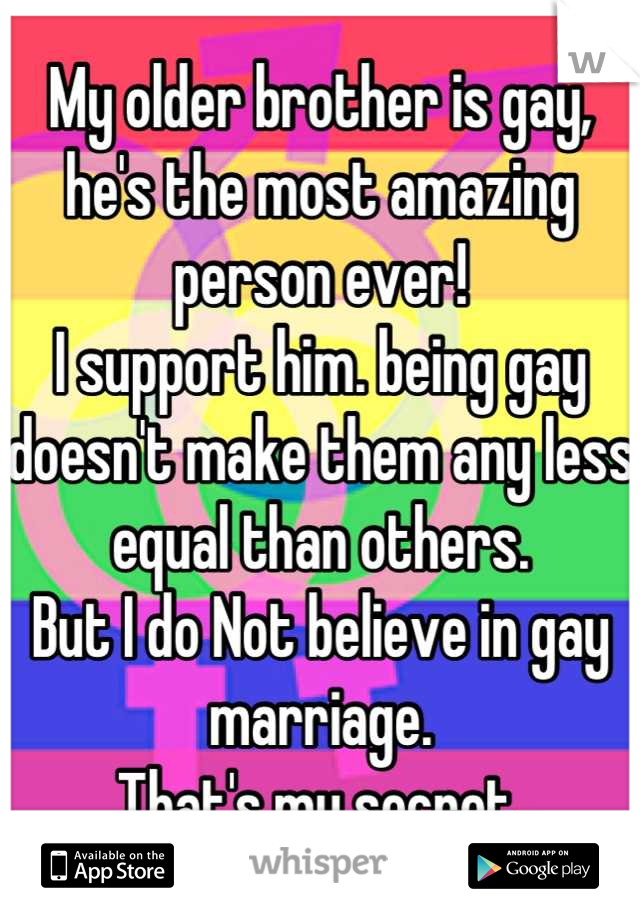 My older brother is gay, he's the most amazing person ever! 
I support him. being gay doesn't make them any less equal than others.
But I do Not believe in gay marriage. 
That's my secret.