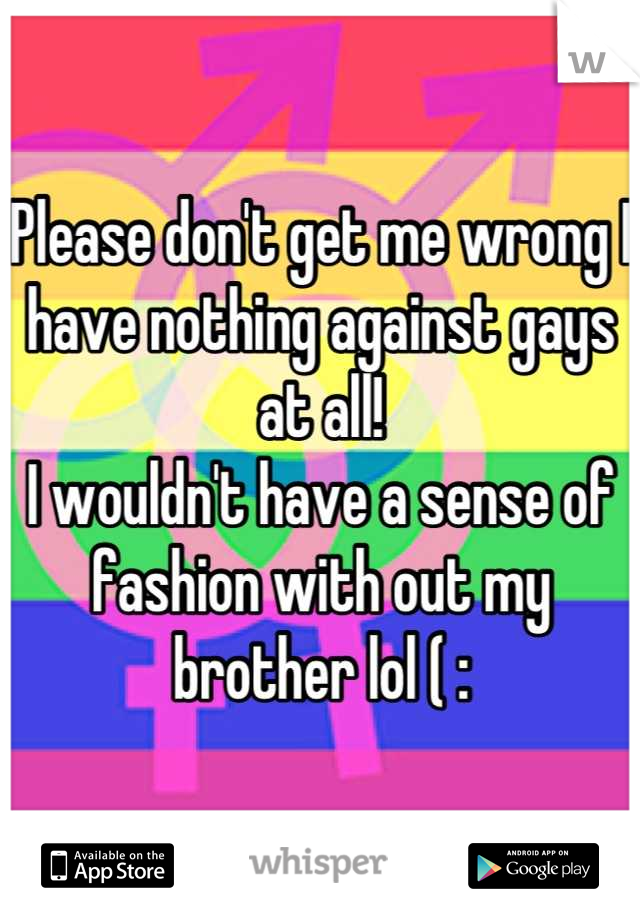 Please don't get me wrong I have nothing against gays at all! 
I wouldn't have a sense of fashion with out my brother lol ( :