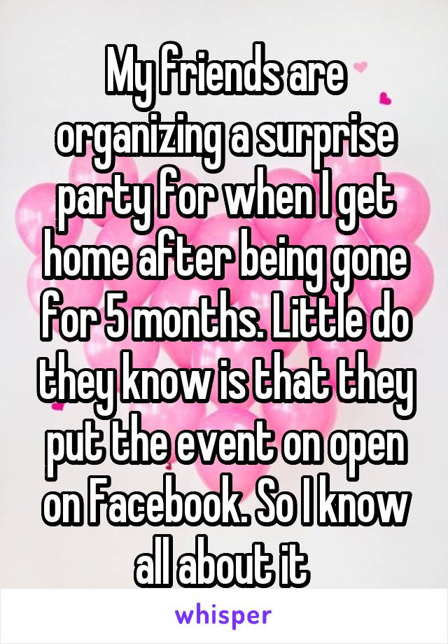 My friends are organizing a surprise party for when I get home after being gone for 5 months. Little do they know is that they put the event on open on Facebook. So I know all about it 