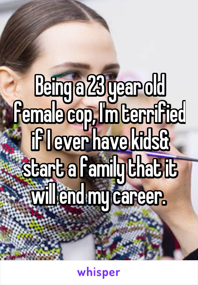 Being a 23 year old female cop, I'm terrified if I ever have kids& start a family that it will end my career. 