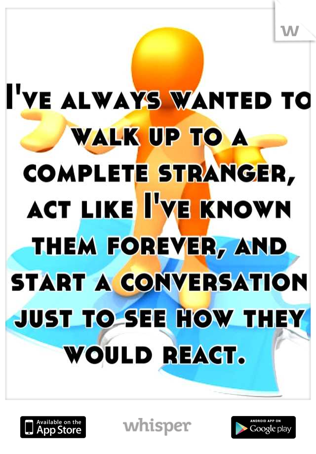 I've always wanted to walk up to a complete stranger, act like I've known them forever, and start a conversation just to see how they would react. 
