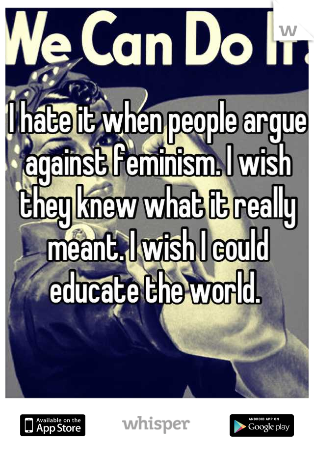 I hate it when people argue against feminism. I wish they knew what it really meant. I wish I could educate the world. 