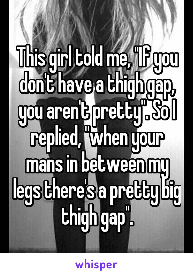 This girl told me, "If you don't have a thigh gap, you aren't pretty". So I replied, "when your mans in between my legs there's a pretty big thigh gap".