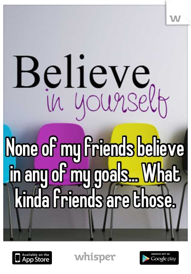 None of my friends believe in any of my goals... What kinda friends are those.