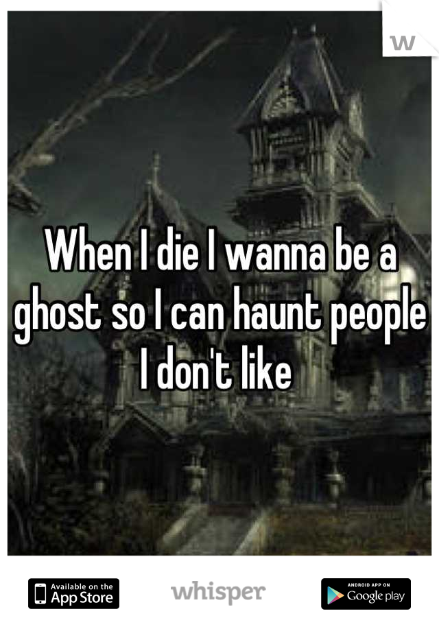 When I die I wanna be a ghost so I can haunt people I don't like 