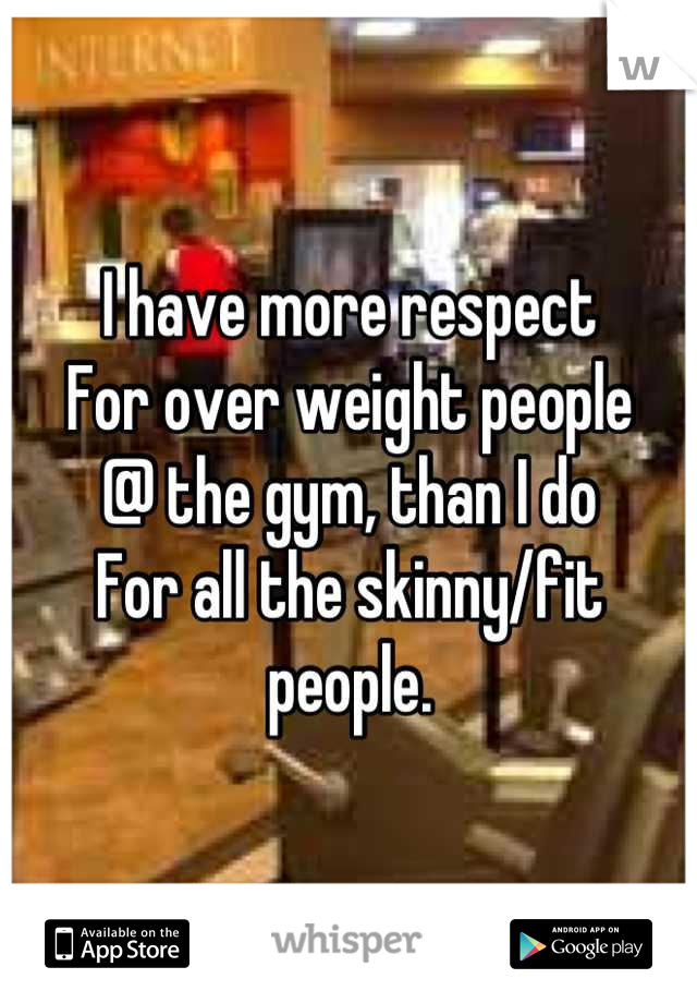 I have more respect
For over weight people
@ the gym, than I do
For all the skinny/fit people.