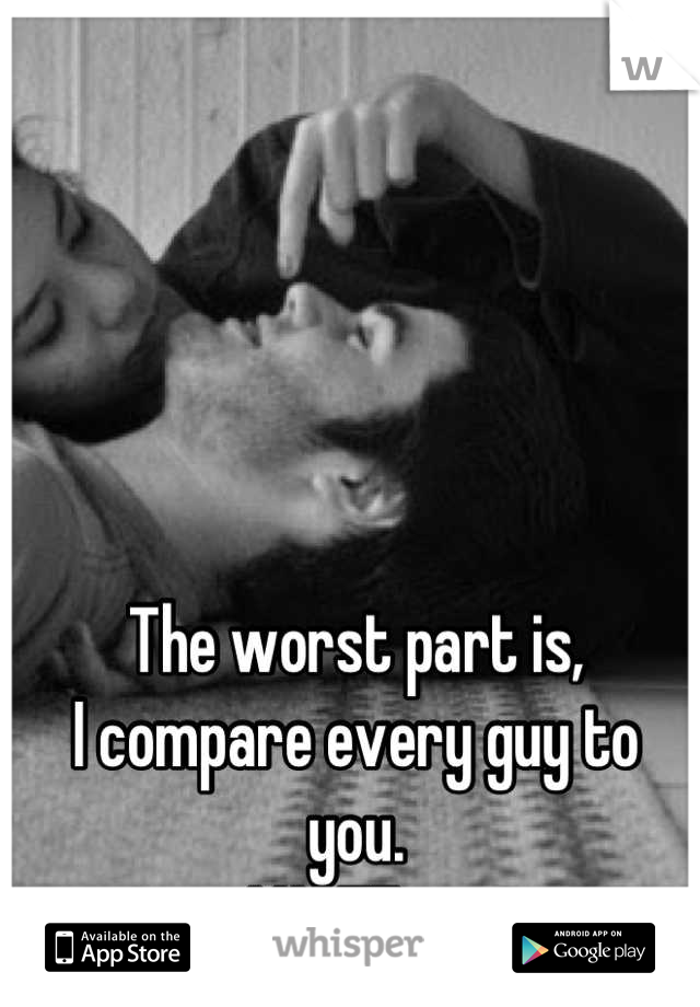 The worst part is, 
I compare every guy to 
you. 
I HATE it.