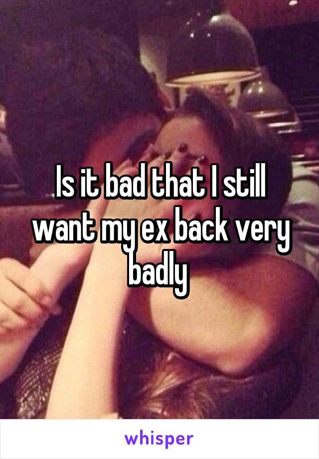 Is it bad that I still want my ex back very badly 