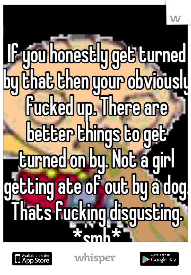 If you honestly get turned by that then your obviously fucked up. There are better things to get turned on by. Not a girl getting ate of out by a dog. Thats fucking disgusting. *smh*