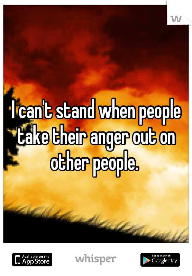 I can't stand when people take their anger out on other people. 
