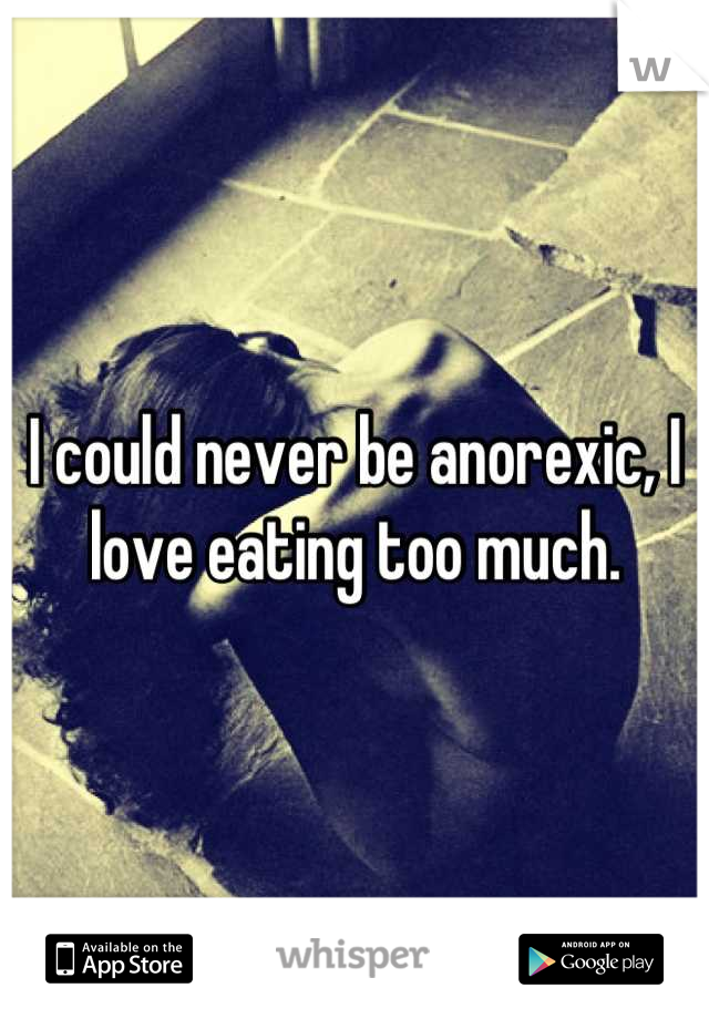 I could never be anorexic, I love eating too much.