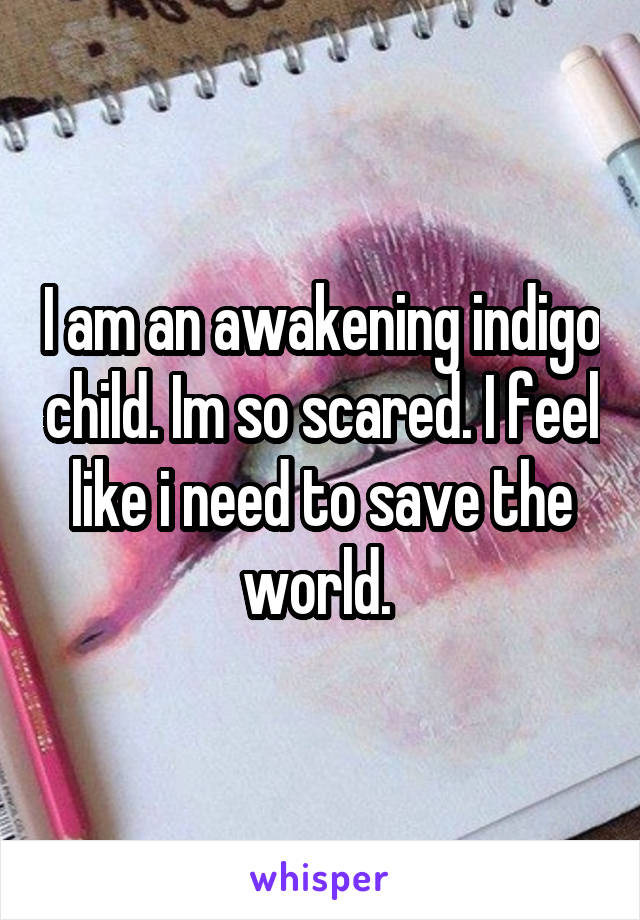 I am an awakening indigo child. Im so scared. I feel like i need to save the world. 