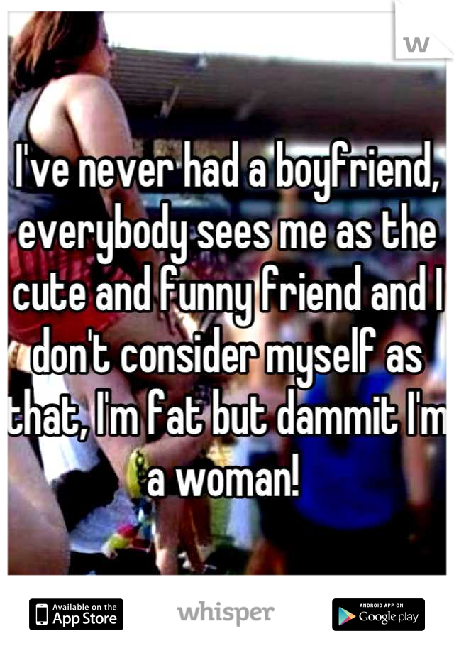 I've never had a boyfriend, everybody sees me as the cute and funny friend and I don't consider myself as that, I'm fat but dammit I'm a woman! 