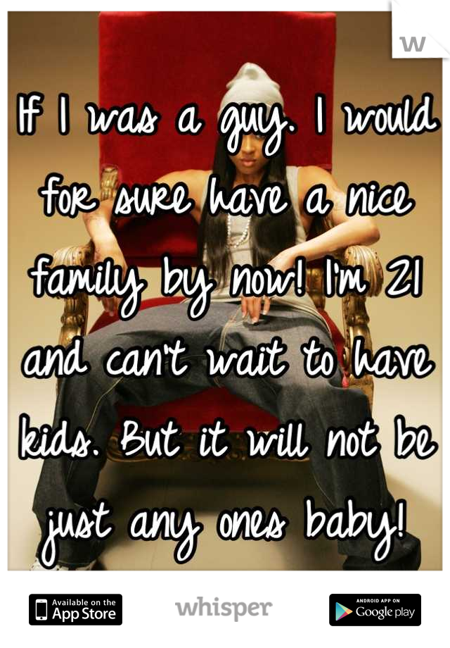If I was a guy. I would for sure have a nice family by now! I'm 21 and can't wait to have kids. But it will not be just any ones baby!