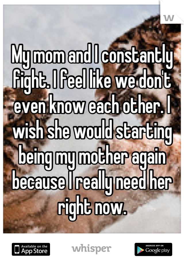 My mom and I constantly fight. I feel like we don't even know each other. I wish she would starting being my mother again because I really need her right now.