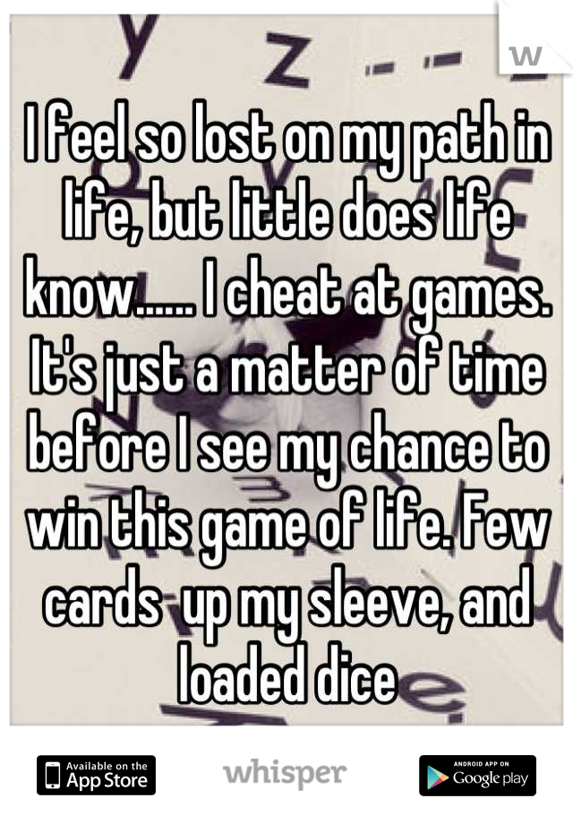I feel so lost on my path in life, but little does life know...... I cheat at games. It's just a matter of time before I see my chance to win this game of life. Few cards  up my sleeve, and loaded dice